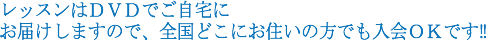 レッスンはＤＶＤでご自宅に お届けしますので、全国どこにお住いの方でも入会ＯＫです?